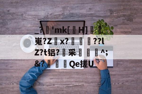 _?逿'mk[紈H]鱂嵬?Zx?〣謐??lZ?t铝?采捥^;&?黦唻Qe搓U的简单介绍